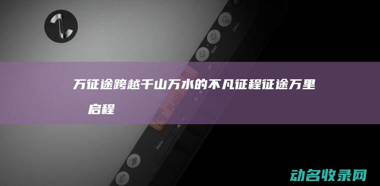 万征途 跨越千山万水的不凡征程 (征途万里再启程)