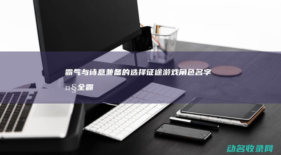 霸气与诗意兼备的选择 征途 游戏角色名字大全 (霸气诗意的句子)