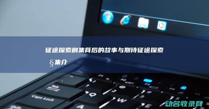 征途 探索 剧集背后的故事与期待 (征途探索剧集介绍大全)