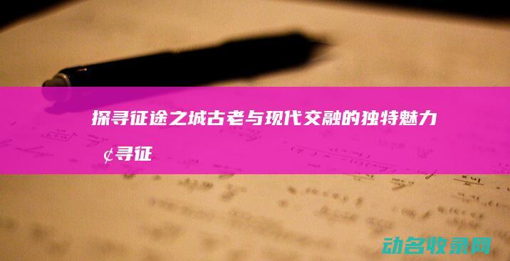 探寻征途之城 古老与现代交融的独特魅力 (探寻征途之城攻略)
