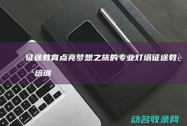 征途教育 点亮梦想之旅的专业灯塔 (征途教育培训学校)