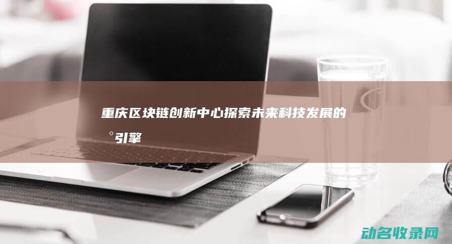 重庆区块链创新中心 探索未来科技发展的新引擎 (重庆区块链创始人是谁)